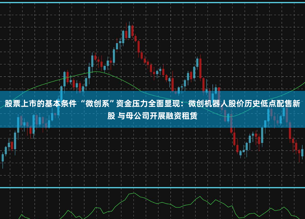 股票上市的基本条件 “微创系”资金压力全面显现：微创机器人股价历史低点配售新股 与母公司开展融资租赁