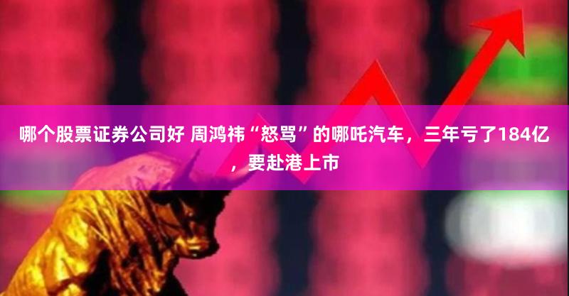 哪个股票证券公司好 周鸿祎“怒骂”的哪吒汽车，三年亏了184亿，要赴港上市