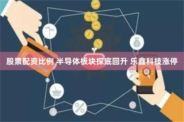 股票配资比例 半导体板块探底回升 乐鑫科技涨停