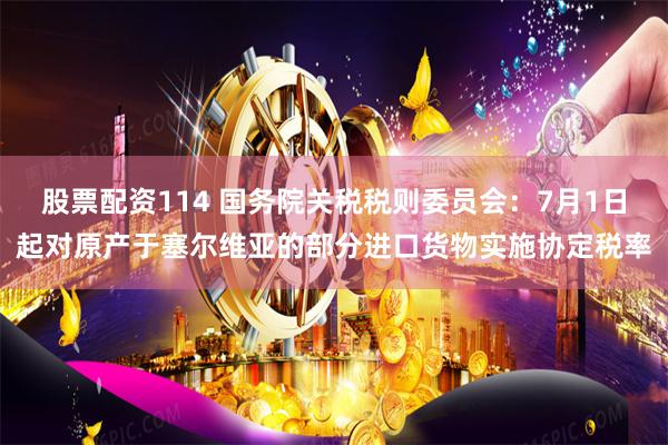 股票配资114 国务院关税税则委员会：7月1日起对原产于塞尔维亚的部分进口货物实施协定税率