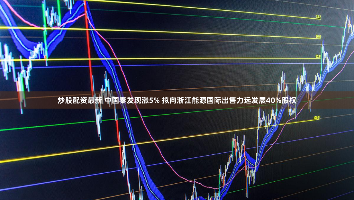 炒股配资最新 中国秦发现涨5% 拟向浙江能源国际出售力远发展40%股权