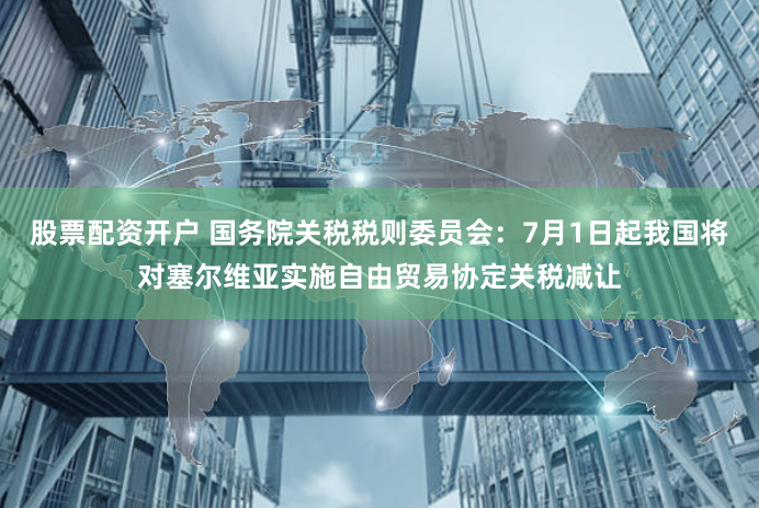 股票配资开户 国务院关税税则委员会：7月1日起我国将对塞尔维亚实施自由贸易协定关税减让