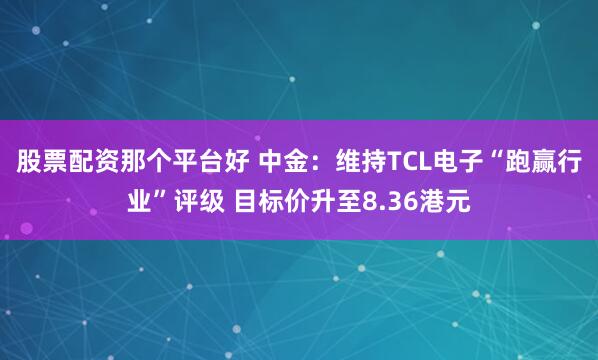 股票配资那个平台好 中金：维持TCL电子“跑赢行业”评级 目标价升至8.36港元