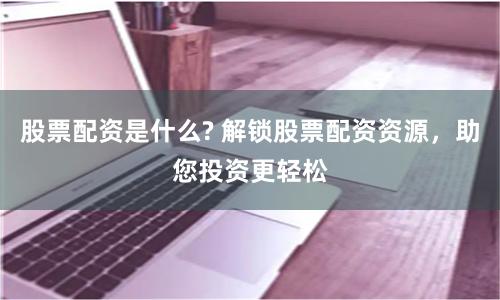 股票配资是什么? 解锁股票配资资源，助您投资更轻松