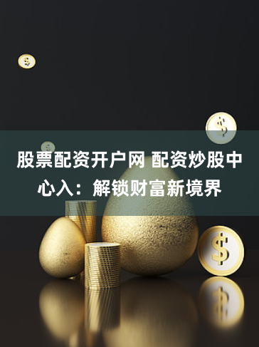 股票配资开户网 配资炒股中心入：解锁财富新境界