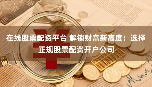 在线股票配资平台 解锁财富新高度：选择正规股票配资开户公司