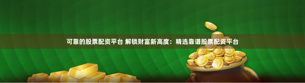 可靠的股票配资平台 解锁财富新高度：精选靠谱股票配资平台