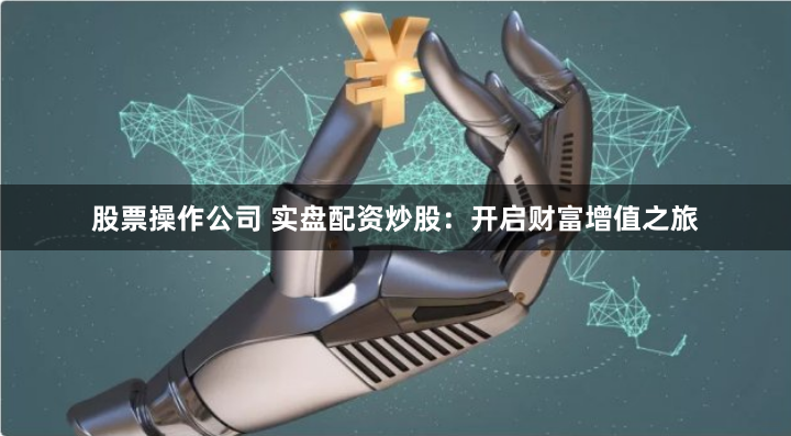股票操作公司 实盘配资炒股：开启财富增值之旅
