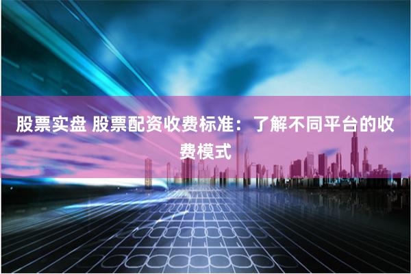 股票实盘 股票配资收费标准：了解不同平台的收费模式