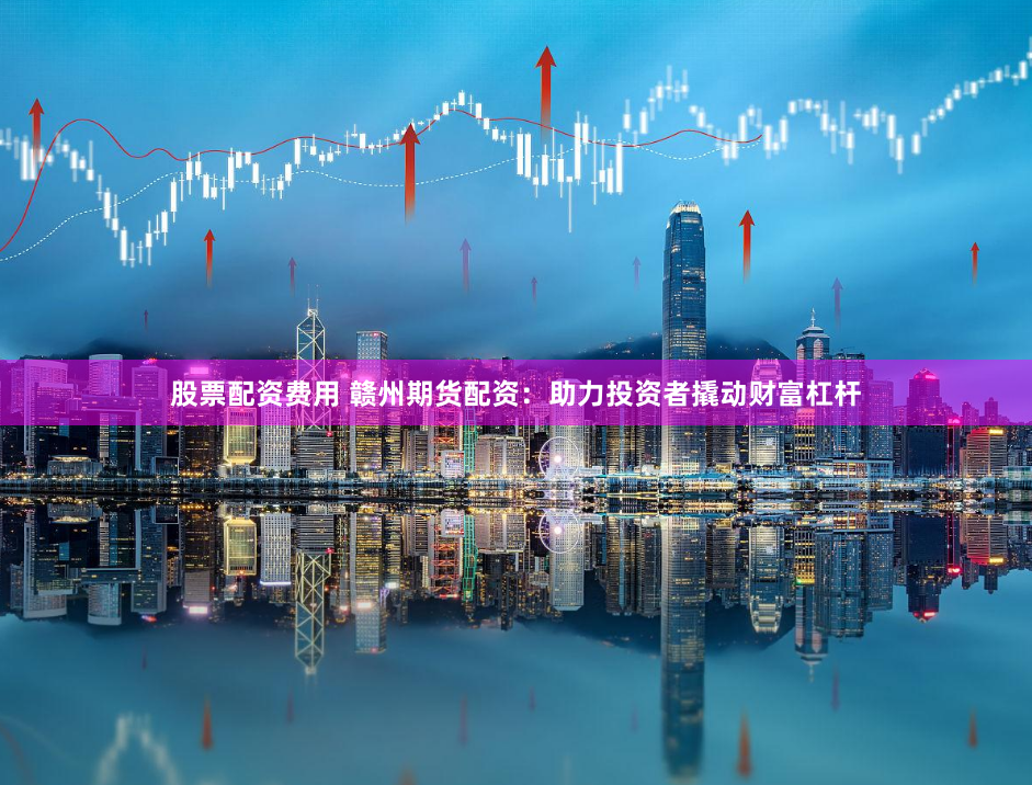 股票配资费用 赣州期货配资：助力投资者撬动财富杠杆