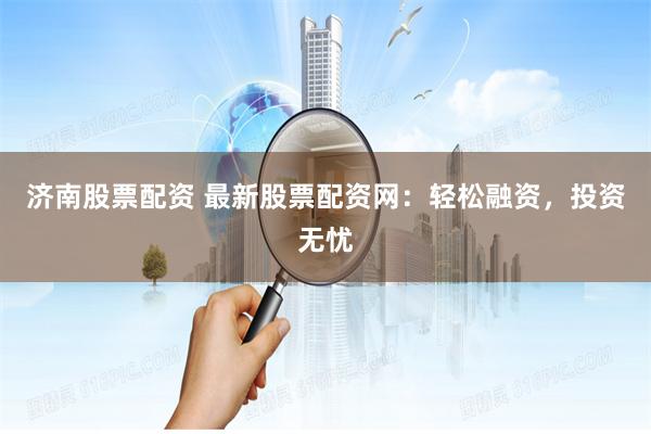 济南股票配资 最新股票配资网：轻松融资，投资无忧
