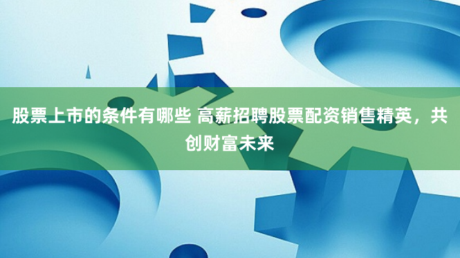 股票上市的条件有哪些 高薪招聘股票配资销售精英，共创财富未来
