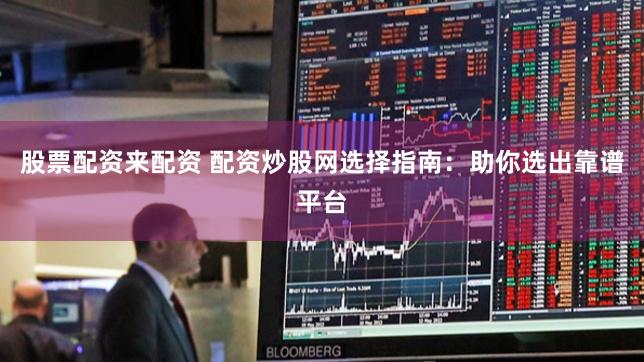 股票配资来配资 配资炒股网选择指南：助你选出靠谱平台