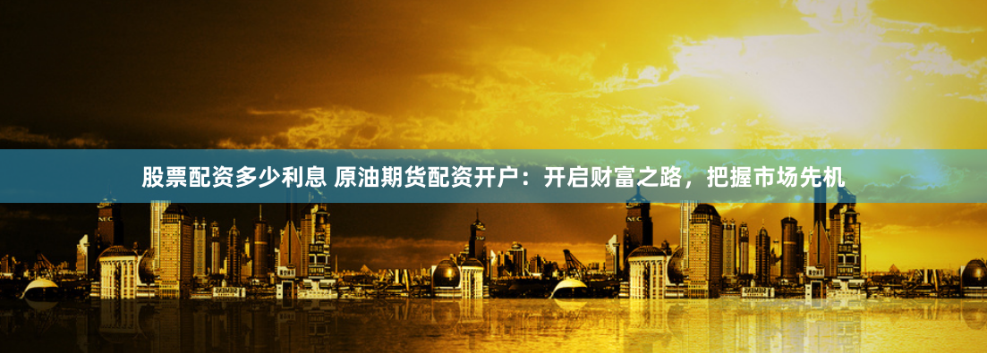 股票配资多少利息 原油期货配资开户：开启财富之路，把握市场先机