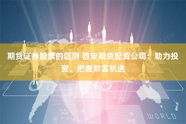 期货证券股票的区别 西安期货配资公司：助力投资，把握财富机遇