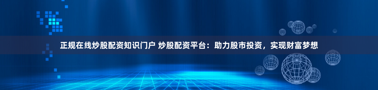 正规在线炒股配资知识门户 炒股配资平台：助力股市投资，实现财富梦想