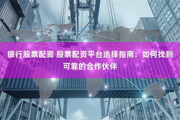 银行股票配资 股票配资平台选择指南：如何找到可靠的合作伙伴