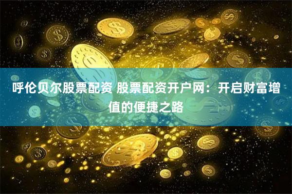呼伦贝尔股票配资 股票配资开户网：开启财富增值的便捷之路