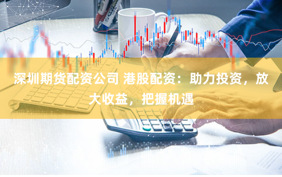 深圳期货配资公司 港股配资：助力投资，放大收益，把握机遇