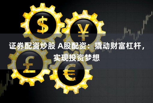 证券配资炒股 A股配资：撬动财富杠杆，实现投资梦想