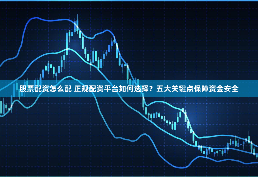 股票配资怎么配 正规配资平台如何选择?五大关键点保障资金安全